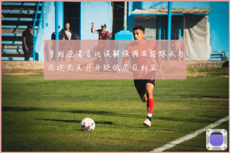 亨利澄清言论误解强调混搭球衣与厄运无关并非贬低尼日利亚