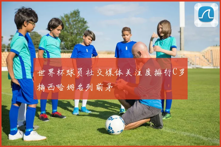 世界杯球员社交媒体关注度排行C罗梅西哈姆名列前茅