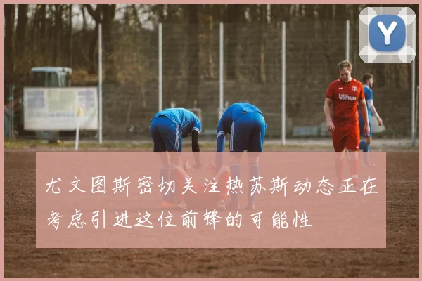 尤文图斯密切关注热苏斯动态正在考虑引进这位前锋的可能性