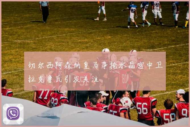 切尔西阿森纳皇马争抢水晶宫中卫拉克鲁瓦引发关注