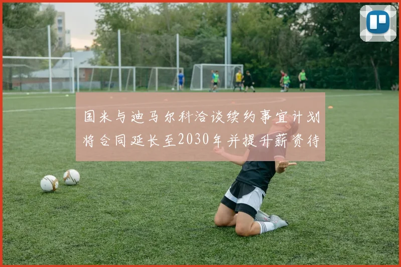 国米与迪马尔科洽谈续约事宜计划将合同延长至2030年并提升薪资待遇