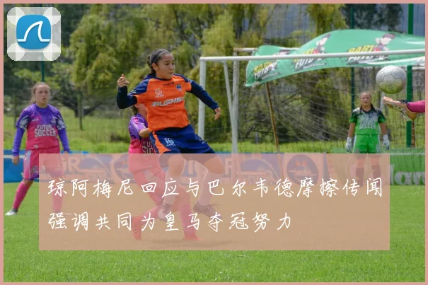 琼阿梅尼回应与巴尔韦德摩擦传闻强调共同为皇马夺冠努力