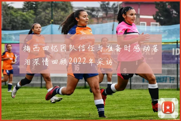 梅西回忆团队信任与准备时感动落泪深情回顾2022年采访