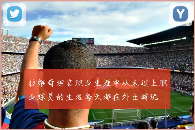 拉维奇坦言职业生涯中从未过上职业球员的生活每天都在外出游玩