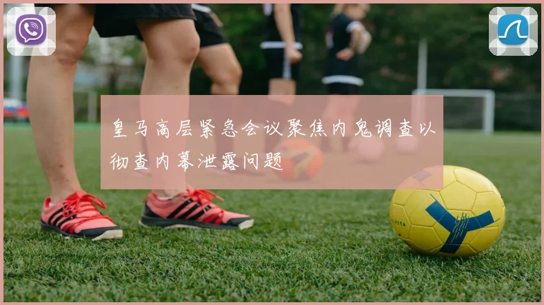 皇马高层紧急会议聚焦内鬼调查以彻查内幕泄露问题