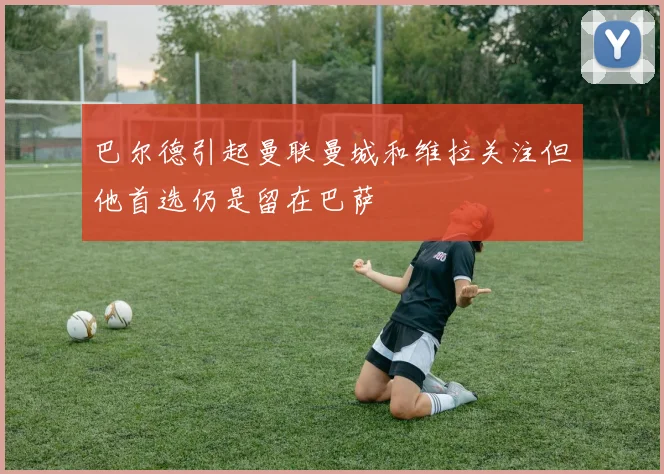 巴尔德引起曼联曼城和维拉关注但他首选仍是留在巴萨