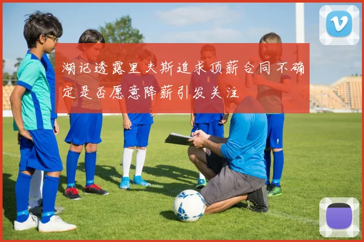 湖记透露里夫斯追求顶薪合同不确定是否愿意降薪引发关注
