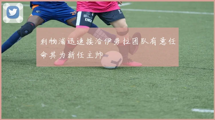 利物浦迅速接洽伊劳拉团队有意任命其为新任主帅