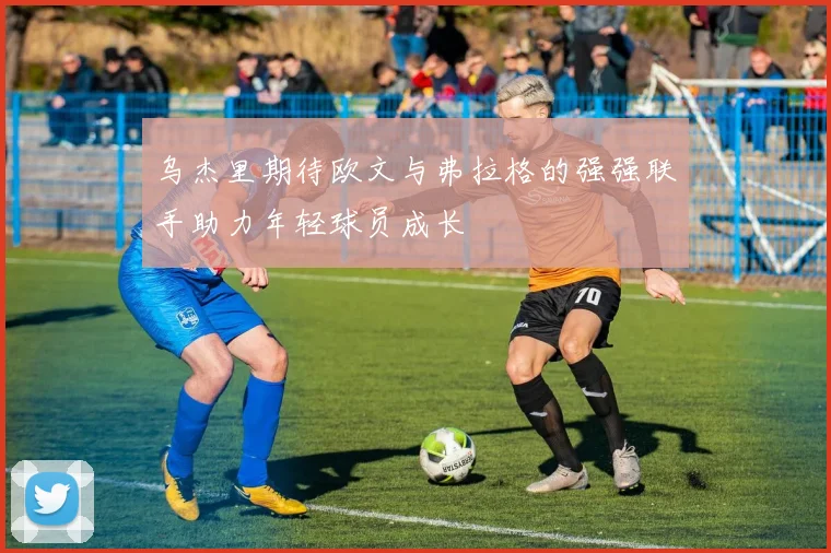 乌杰里期待欧文与弗拉格的强强联手助力年轻球员成长