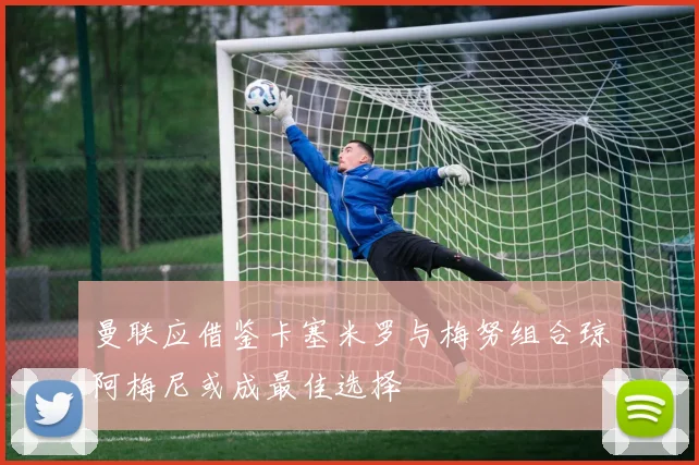 曼联应借鉴卡塞米罗与梅努组合琼阿梅尼或成最佳选择