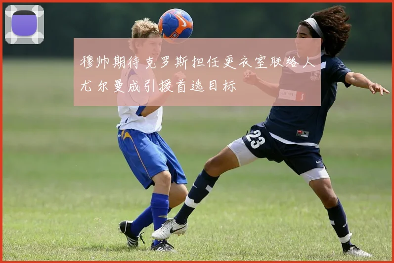 穆帅期待克罗斯担任更衣室联络人尤尔曼成引援首选目标