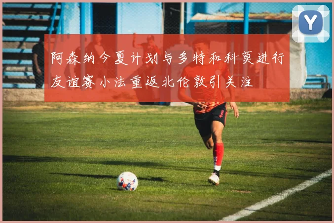 阿森纳今夏计划与多特和科莫进行友谊赛小法重返北伦敦引关注