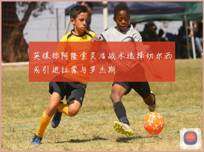 英媒称阿隆索灵活战术选择切尔西或引进拉蒙与罗杰斯